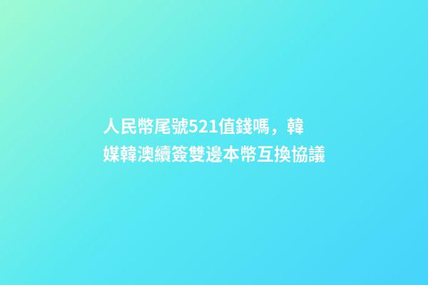人民幣尾號521值錢嗎，韓媒韓澳續簽雙邊本幣互換協議-第1張-觀點-玄機派