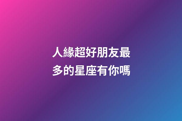 人緣超好朋友最多的星座有你嗎-第1張-星座運勢-玄機派