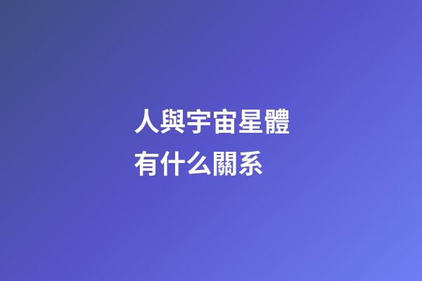 人與宇宙星體有什么關系-第1張-星座運勢-玄機派