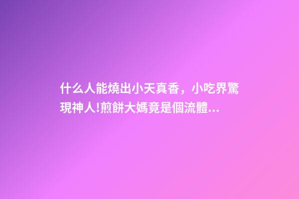 什么人能燒出小天真香，小吃界驚現神人!煎餅大媽竟是個流體力學專家-第1張-觀點-玄機派