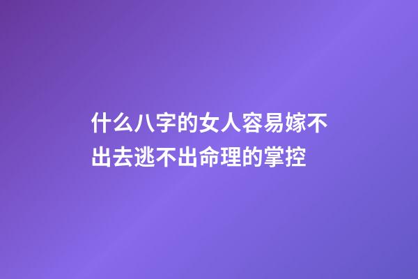 什么八字的女人容易嫁不出去?逃不出命理的掌控