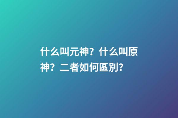 什么叫元神？什么叫原神？二者如何區別？