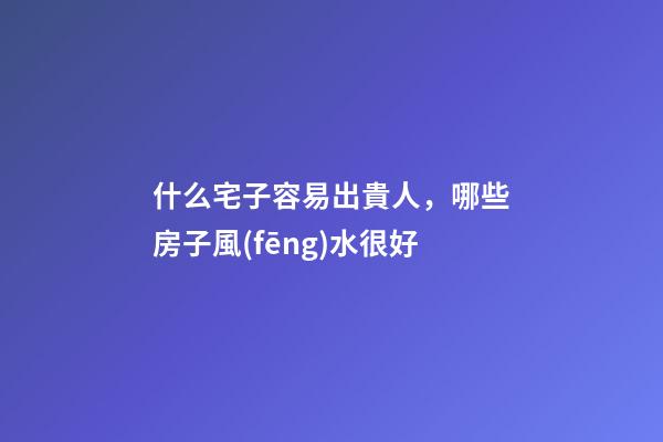 什么宅子容易出貴人，哪些房子風(fēng)水很好