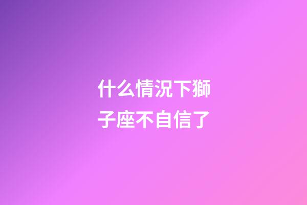 什么情況下獅子座不自信了-第1張-星座運勢-玄機派