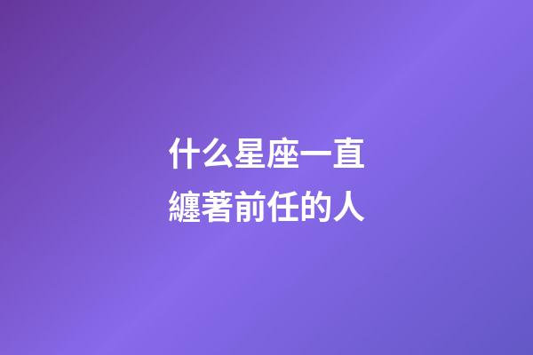 什么星座一直纏著前任的人-第1張-星座運勢-玄機派