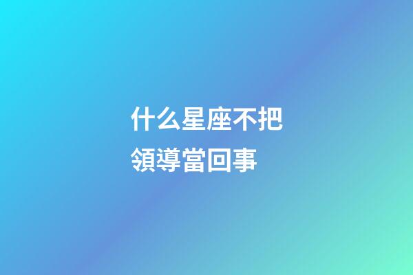 什么星座不把領導當回事-第1張-星座運勢-玄機派