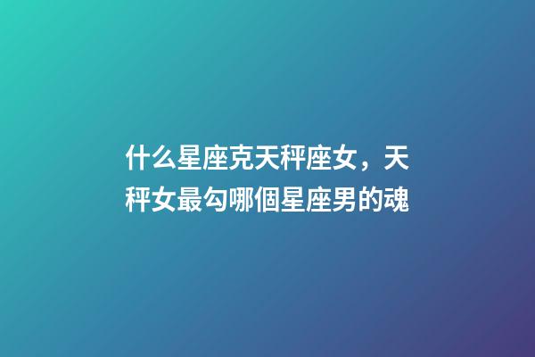 什么星座克天秤座女，天秤女最勾哪個星座男的魂-第1張-觀點-玄機派