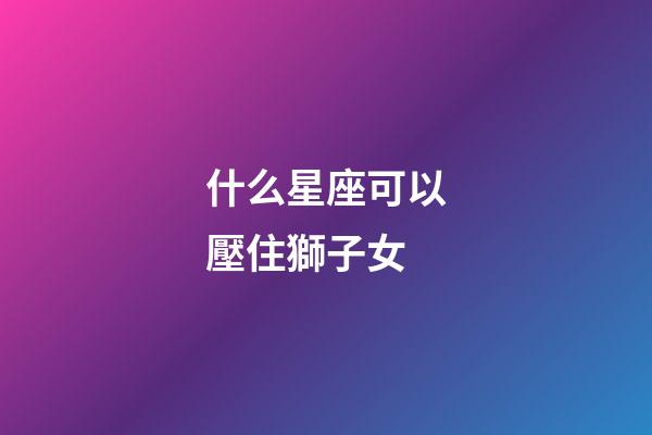 什么星座可以壓住獅子女-第1張-星座運勢-玄機派