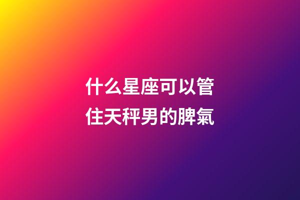 什么星座可以管住天秤男的脾氣-第1張-星座運勢-玄機派
