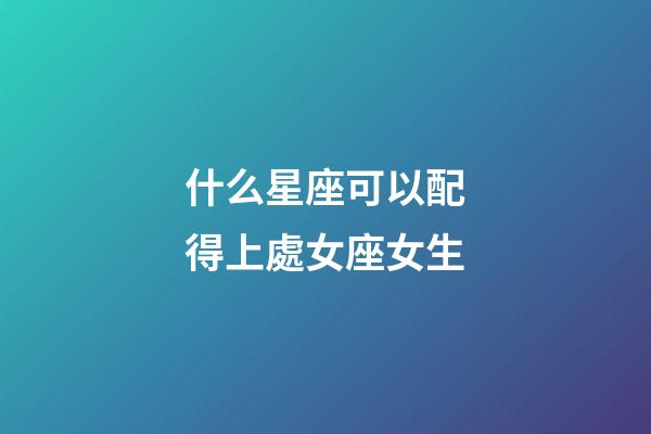 什么星座可以配得上處女座女生-第1張-星座運勢-玄機派