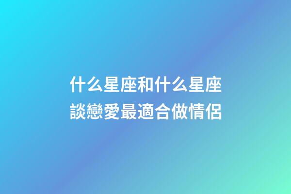 什么星座和什么星座談戀愛最適合做情侶-第1張-星座運勢-玄機派