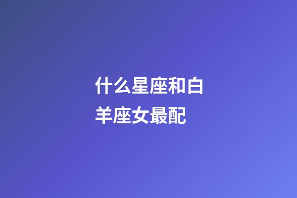 什么星座和白羊座女最配-第1張-星座運勢-玄機派