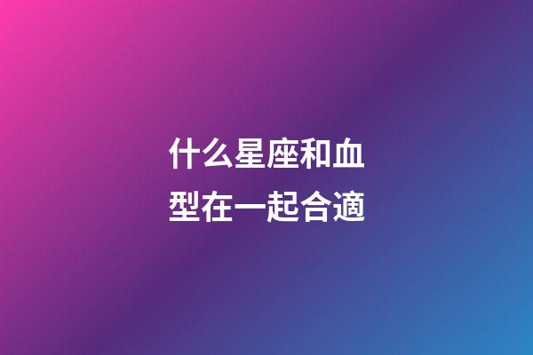什么星座和血型在一起合適-第1張-星座運勢-玄機派