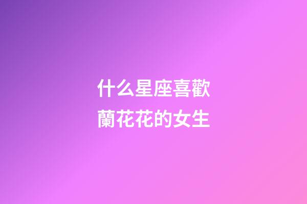 什么星座喜歡蘭花花的女生