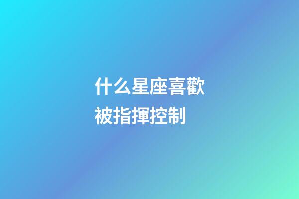 什么星座喜歡被指揮控制-第1張-星座運勢-玄機派