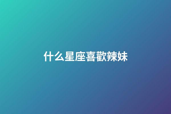 什么星座喜歡辣妹-第1張-星座運勢-玄機派