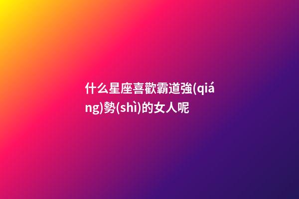 什么星座喜歡霸道強(qiáng)勢(shì)的女人呢-第1張-星座運(yùn)勢(shì)-玄機(jī)派