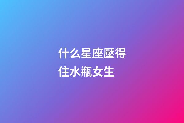 什么星座壓得住水瓶女生-第1張-星座運勢-玄機派