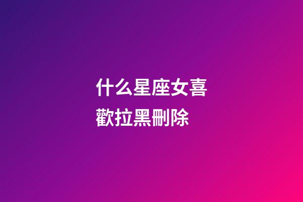 什么星座女喜歡拉黑刪除-第1張-星座運勢-玄機派