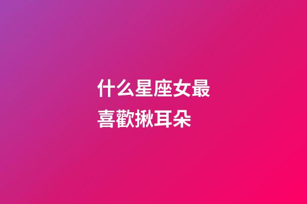 什么星座女最喜歡揪耳朵