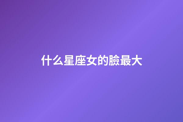 什么星座女的臉最大-第1張-星座運(yùn)勢(shì)-玄機(jī)派