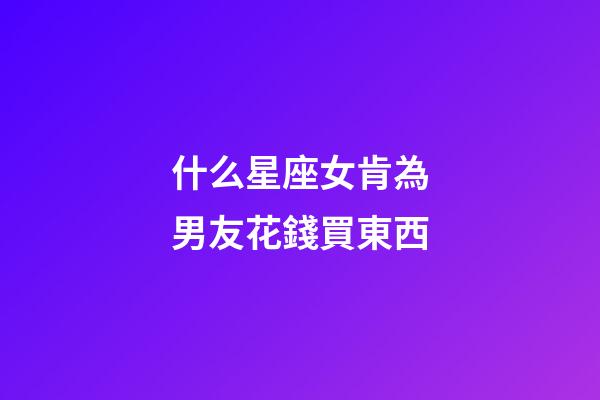 什么星座女肯為男友花錢買東西-第1張-星座運勢-玄機派