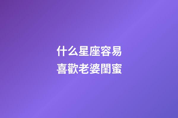 什么星座容易喜歡老婆閨蜜-第1張-星座運(yùn)勢(shì)-玄機(jī)派
