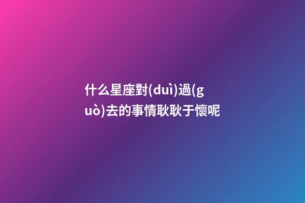 什么星座對(duì)過(guò)去的事情耿耿于懷呢-第1張-星座運(yùn)勢(shì)-玄機(jī)派