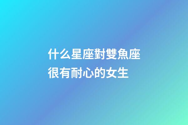 什么星座對雙魚座很有耐心的女生-第1張-星座運勢-玄機派