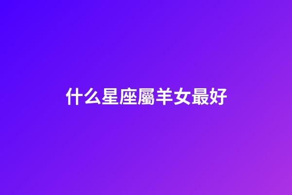 什么星座屬羊女最好-第1張-星座運勢-玄機派
