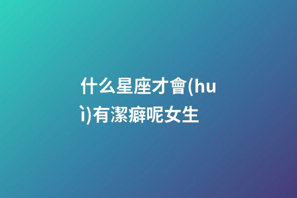 什么星座才會(huì)有潔癖呢女生-第1張-星座運(yùn)勢(shì)-玄機(jī)派
