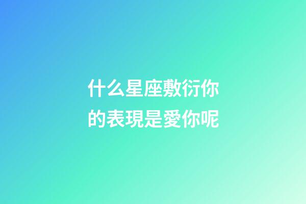 什么星座敷衍你的表現是愛你呢-第1張-星座運勢-玄機派