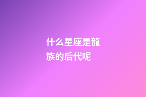 什么星座是龍族的后代呢-第1張-星座運勢-玄機派
