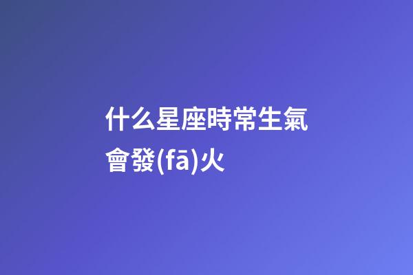 什么星座時常生氣會發(fā)火-第1張-星座運勢-玄機派