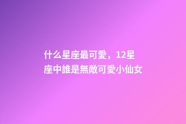 什么星座最可愛，12星座中誰是無敵可愛小仙女-第1張-觀點-玄機派