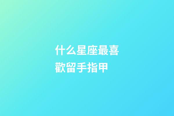 什么星座最喜歡留手指甲-第1張-星座運勢-玄機派