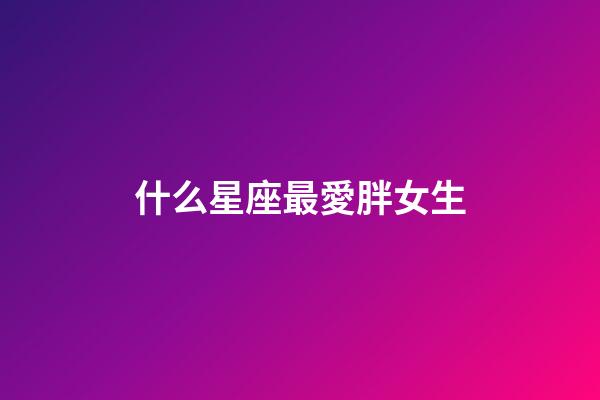 什么星座最愛胖女生-第1張-星座運勢-玄機派