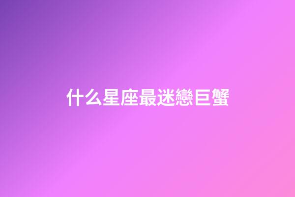 什么星座最迷戀巨蟹-第1張-星座運勢-玄機派
