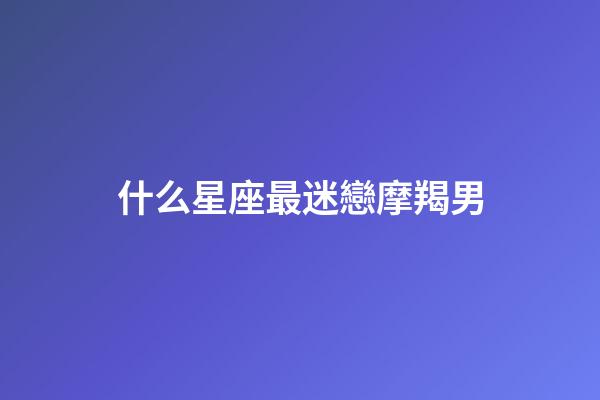 什么星座最迷戀摩羯男-第1張-星座運勢-玄機派