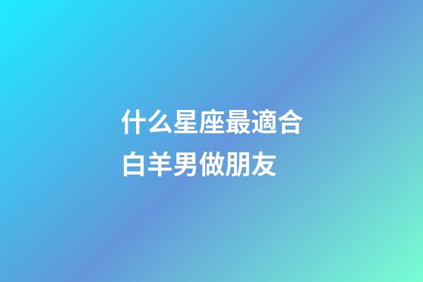 什么星座最適合白羊男做朋友-第1張-星座運勢-玄機派