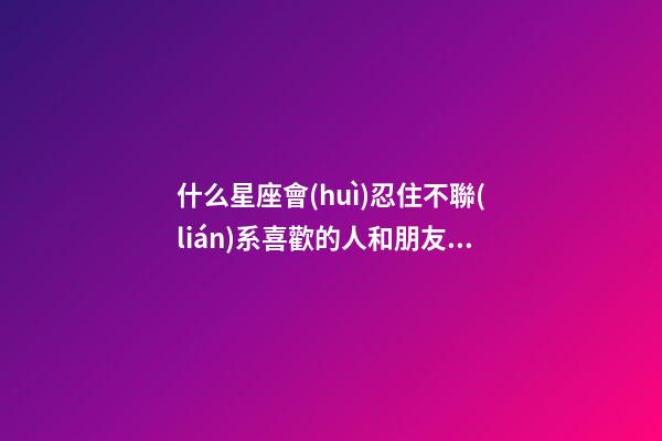 什么星座會(huì)忍住不聯(lián)系喜歡的人和朋友在一起-第1張-星座運(yùn)勢(shì)-玄機(jī)派