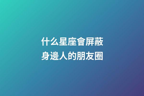什么星座會屏蔽身邊人的朋友圈-第1張-星座運勢-玄機派
