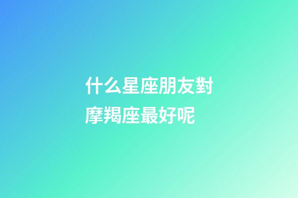 什么星座朋友對摩羯座最好呢-第1張-星座運勢-玄機派