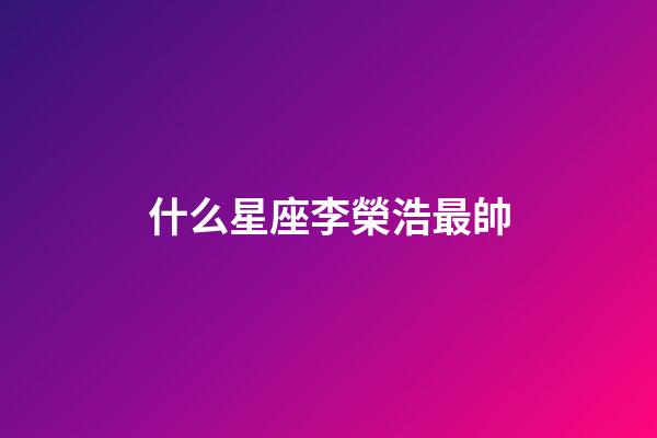 什么星座李榮浩最帥-第1張-星座運勢-玄機派