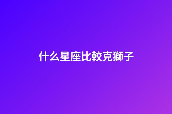 什么星座比較克獅子-第1張-星座運(yùn)勢(shì)-玄機(jī)派