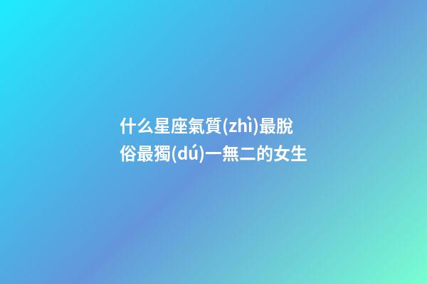 什么星座氣質(zhì)最脫俗最獨(dú)一無二的女生-第1張-星座運(yùn)勢(shì)-玄機(jī)派