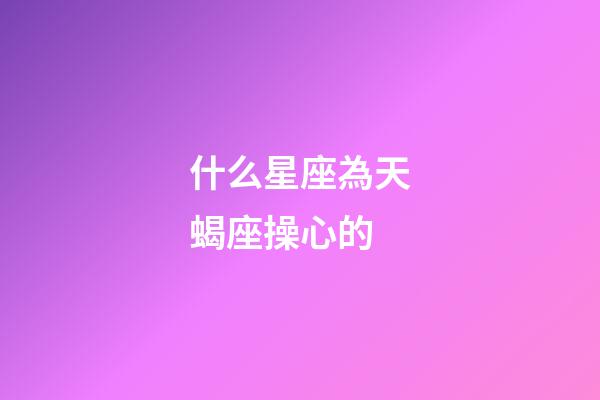 什么星座為天蝎座操心的