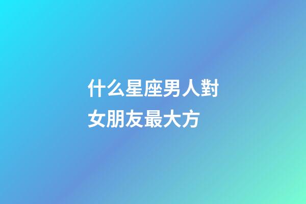 什么星座男人對女朋友最大方-第1張-星座運勢-玄機派