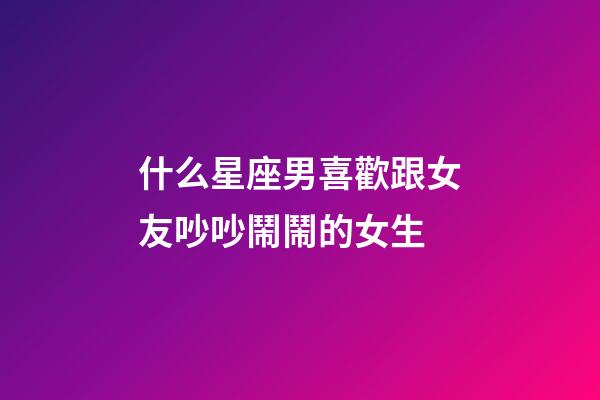 什么星座男喜歡跟女友吵吵鬧鬧的女生-第1張-星座運勢-玄機派