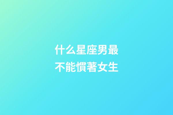 什么星座男最不能慣著女生-第1張-星座運(yùn)勢(shì)-玄機(jī)派